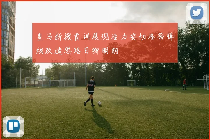 皇马新援首训展现活力安切洛蒂锋线改造思路日渐明朗