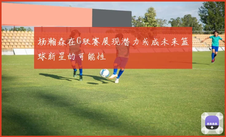 杨瀚森在G联赛展现潜力或成未来篮球新星的可能性