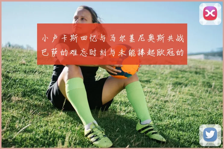 小卢卡斯回忆与马尔基尼奥斯共战巴萨的难忘时刻与未能捧起欧冠的遗憾