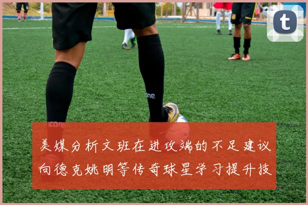 美媒分析文班在进攻端的不足建议向德克姚明等传奇球星学习提升技能