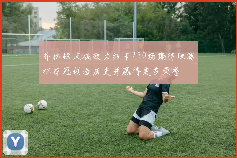 乔林顿庆祝效力纽卡250场期待联赛杯夺冠创造历史并赢得更多荣誉