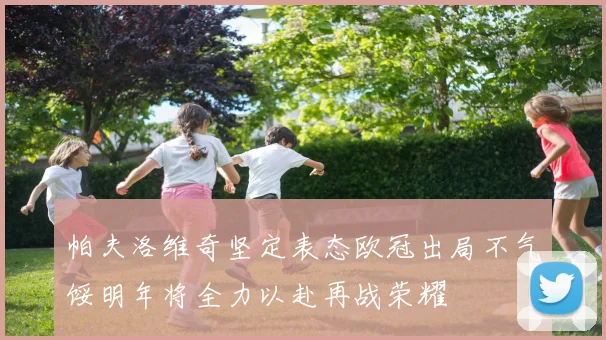 帕夫洛维奇坚定表态欧冠出局不气馁明年将全力以赴再战荣耀