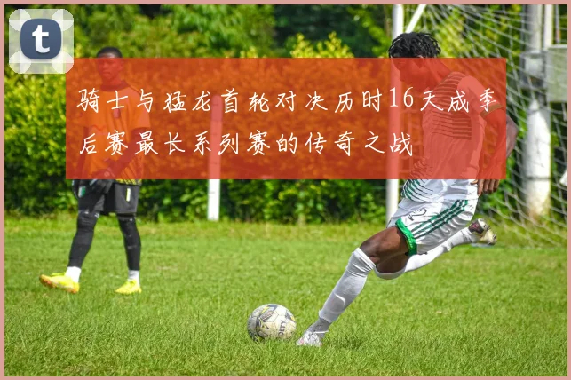 骑士与猛龙首轮对决历时16天成季后赛最长系列赛的传奇之战