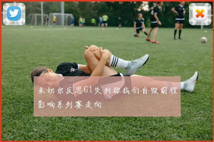 米切尔反思G1失利称我们自毁前程影响系列赛走向