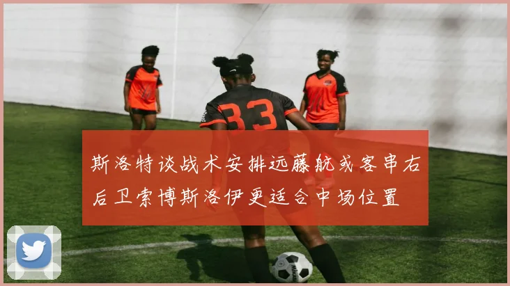 斯洛特谈战术安排远藤航或客串右后卫索博斯洛伊更适合中场位置
