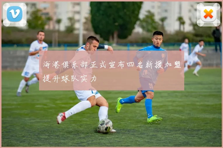 海港俱乐部正式宣布四名新援加盟提升球队实力