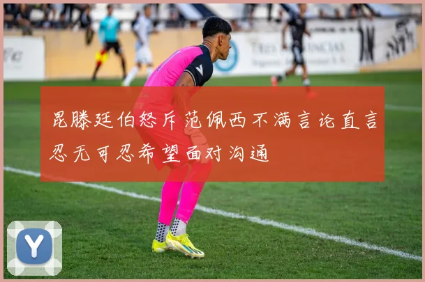 昆滕廷伯怒斥范佩西不满言论直言忍无可忍希望面对沟通
