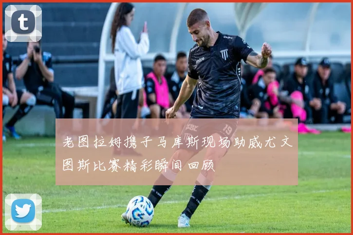 老图拉姆携子马库斯现场助威尤文图斯比赛精彩瞬间回顾