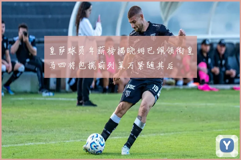 皇萨球员年薪榜揭晓姆巴佩领衔皇马四将包揽前列莱万紧随其后