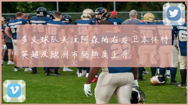 多支球队关注阿森纳右后卫本怀特英超及欧洲市场热度上升