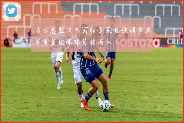 马竞总监谈冬窗转会策略强调重质不重量边缘球员将离队